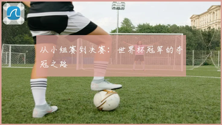 从小组赛到决赛:世界杯冠军的夺冠之路