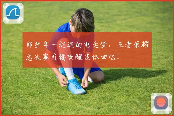 那些年一起追的电竞梦，王者荣耀总决赛直播唤醒集体回忆！