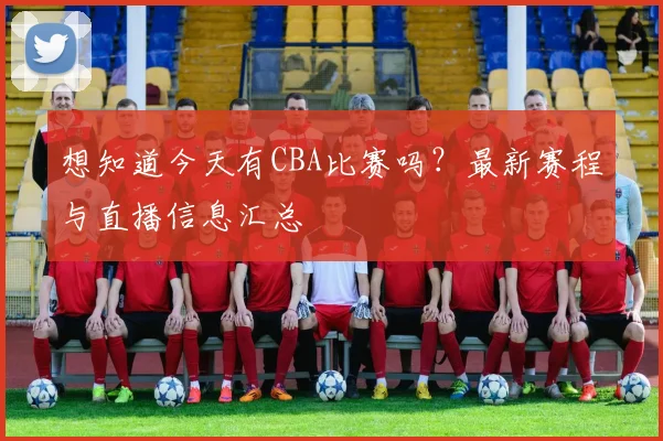想知道今天有CBA比赛吗?最新赛程与直播信息汇总